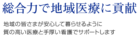 総合力で地域医療に貢献　地域の皆さまが安心して暮らせるように質の高い医療と手厚い看護でサポートします