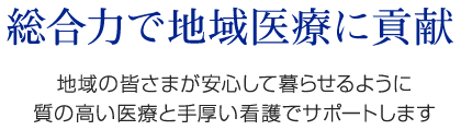 総合力で地域医療に貢献　地域の皆さまが安心して暮らせるように質の高い医療と手厚い看護でサポートします